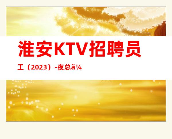 淮安KTV招聘员工(2023)-夜总会努力就能挣羡慕别人没有用