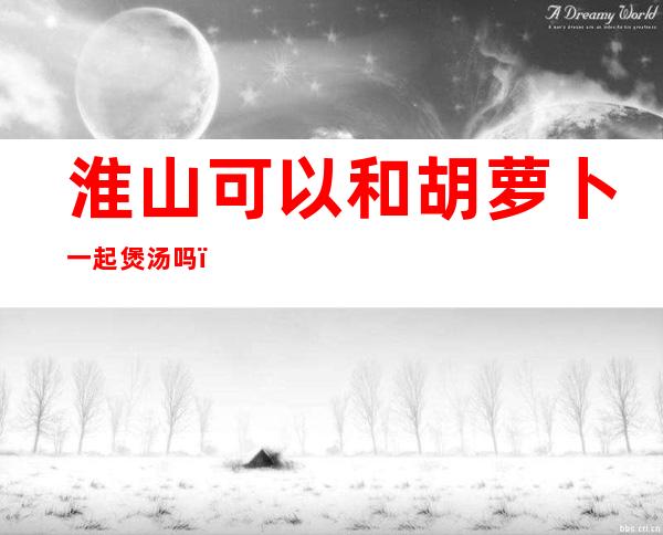 淮山可以和胡萝卜一起煲汤吗()