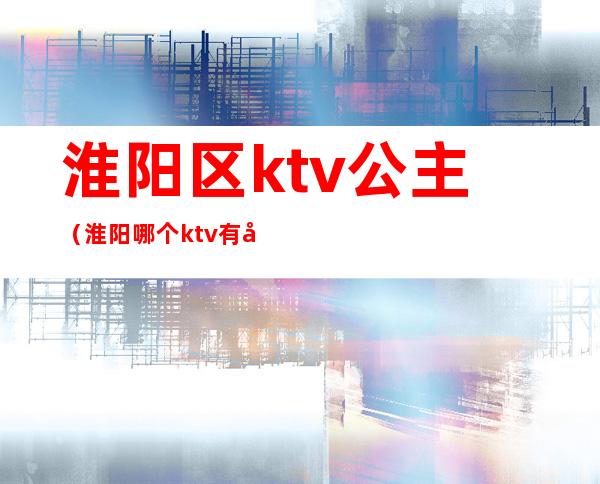 淮阳区ktv公主(淮阳哪个ktv有公主)