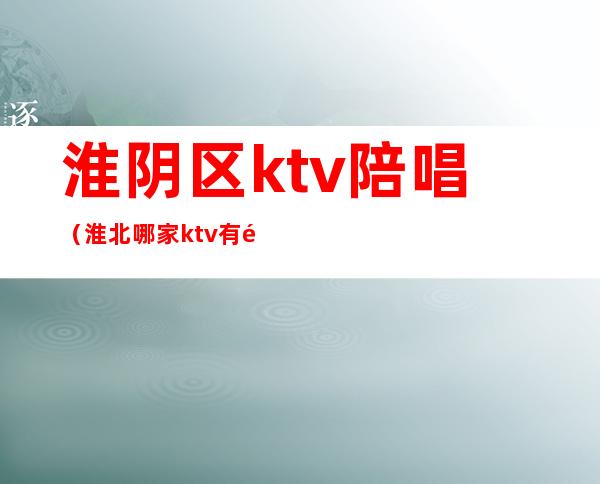 淮阴区ktv陪唱(淮北哪家ktv有陪唱)