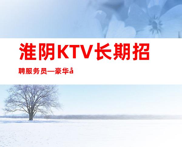 淮阴KTV长期招聘服务员—豪华地段场所—身高160以上