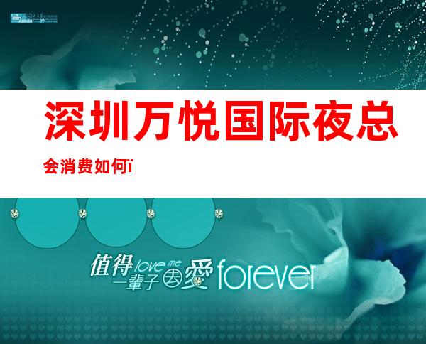 深圳万悦国际夜总会消费如何？好评如潮，素有口碑好的夜总会之称