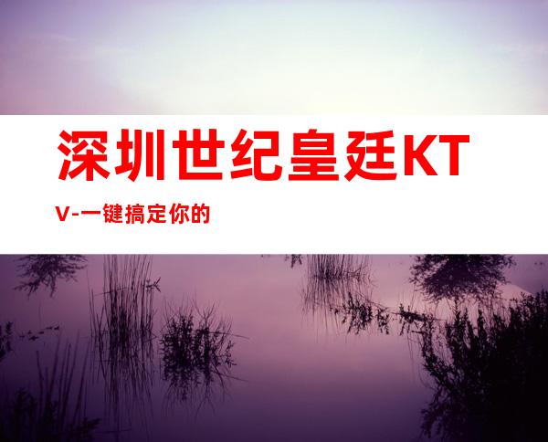 深圳世纪皇廷KTV-一键搞定你的快乐夜生活