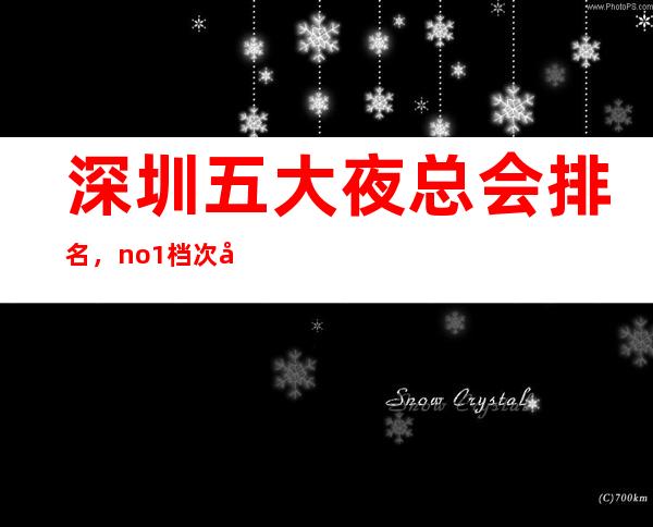 深圳五大夜总会排名,no.1档次好人气高