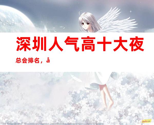 深圳人气高十大夜总会排名，很好的深圳夜总会消费价格