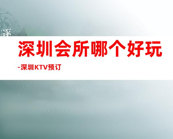 深圳会所哪个好玩-深圳KTV预订介绍-价格行情