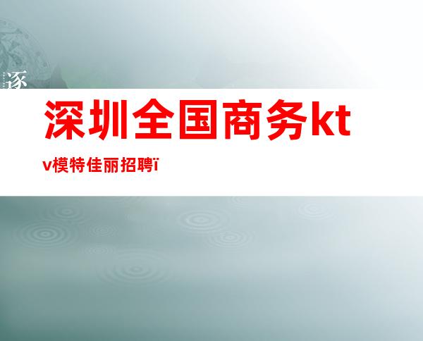 深圳全国商务ktv模特佳丽招聘(深圳KTV招聘女模特)