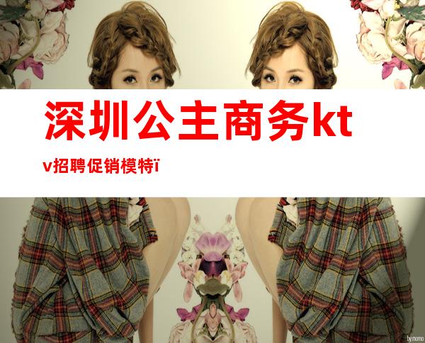 深圳公主商务ktv招聘促销模特(深圳夜场招聘点歌公主)