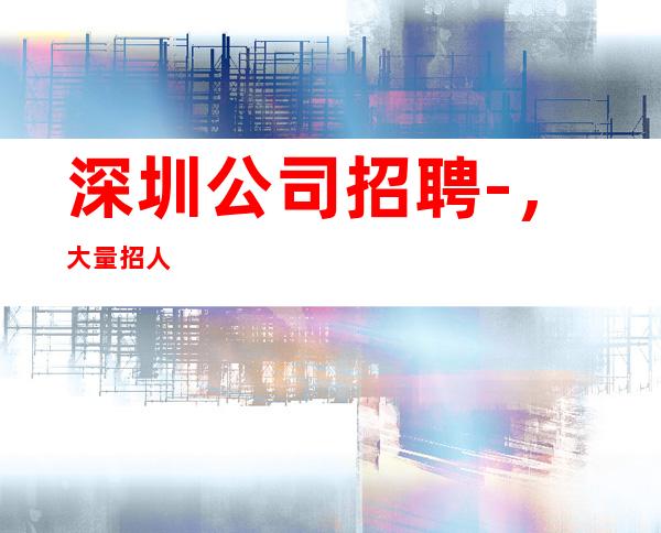 深圳公司招聘-,大量招人