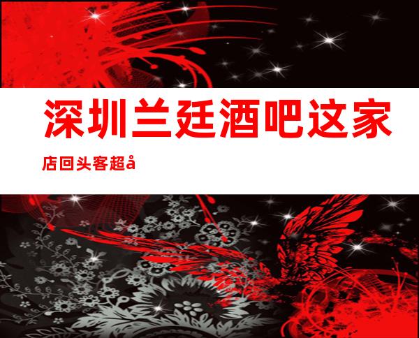深圳兰廷酒吧这家店回头客超多榜上有名