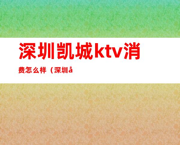 深圳凯城ktv消费怎么样(深圳哪家ktv好)