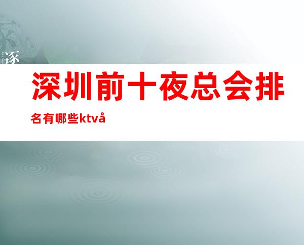 深圳前十夜总会排名有哪些?ktv包厢消费及订房是多少?