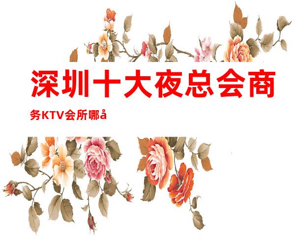 深圳十大夜总会商务KTV会所哪家好? 下面介绍一览表!