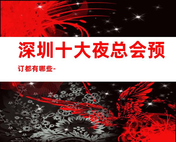 深圳十大夜总会预订都有哪些-深圳更高夜总会排名