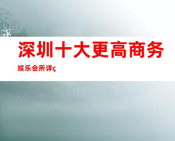 深圳十大更高商务娱乐会所详细介绍详情! 深圳好玩的商务酒吧预订