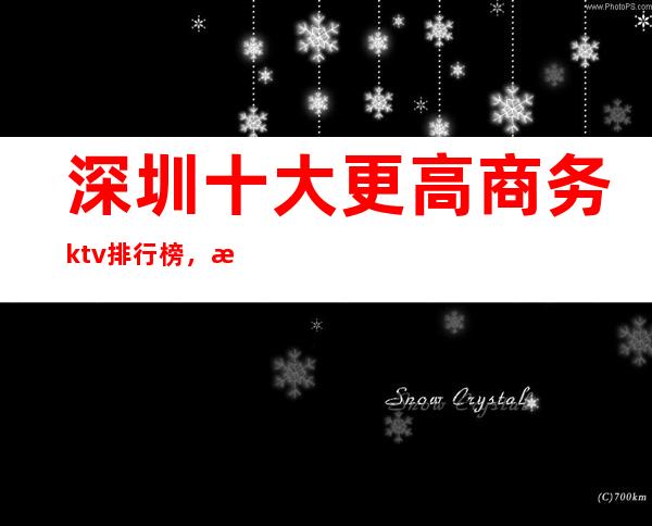 深圳十大更高商务ktv排行榜，深圳必玩的夜总会消费多少？