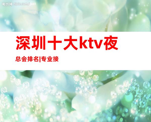 深圳十大ktv夜总会排名|专业接待|优惠多多|全程安排