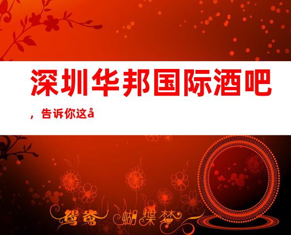 深圳华邦国际酒吧,告诉你这家包厢消费真实情况