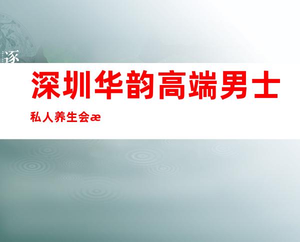 深圳华韵高端男士私人养生会所-深圳花韵会所怎么样