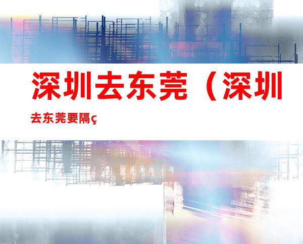 深圳去东莞(深圳去东莞要隔离吗)