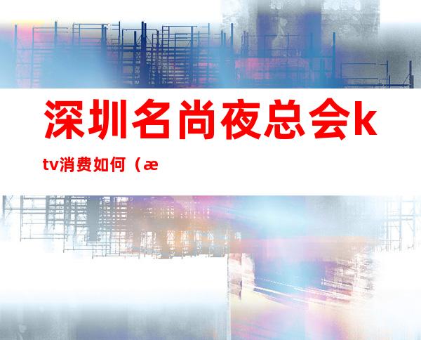 深圳名尚夜总会ktv消费如何(深圳哪个夜场ktv小费最高)