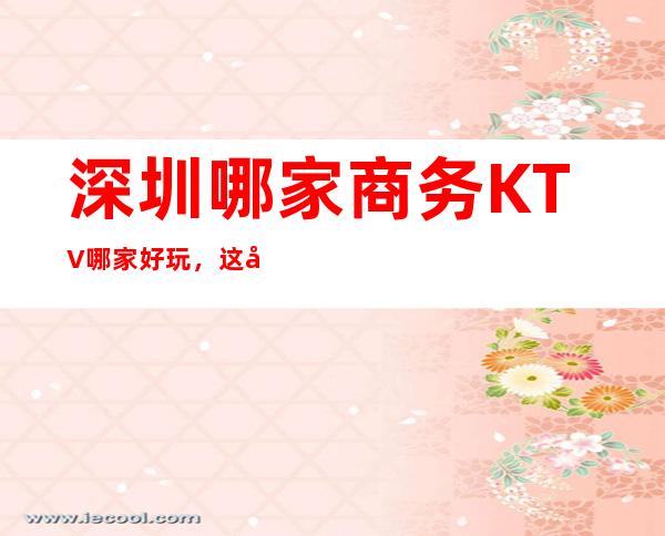 深圳哪家商务KTV哪家好玩，这几家你错过了没有
