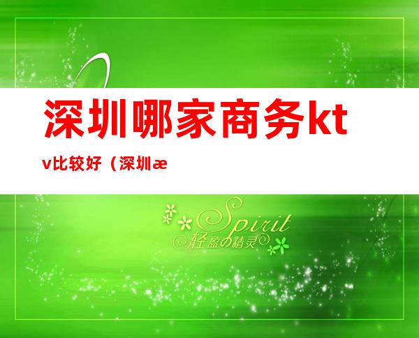 深圳哪家商务ktv比较好(深圳有哪些ktv比较高端)