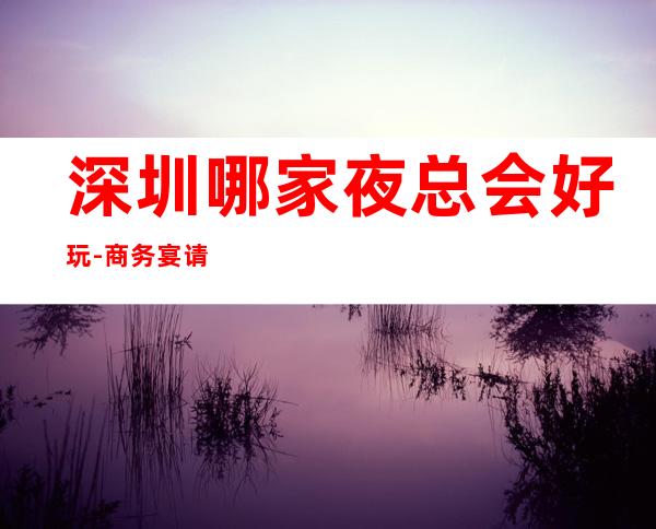 深圳哪家夜总会好玩-商务宴请ktv – 深圳宝安商务KTV