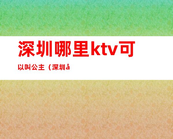 深圳哪里ktv可以叫公主(深圳哪里ktv可以叫公主)