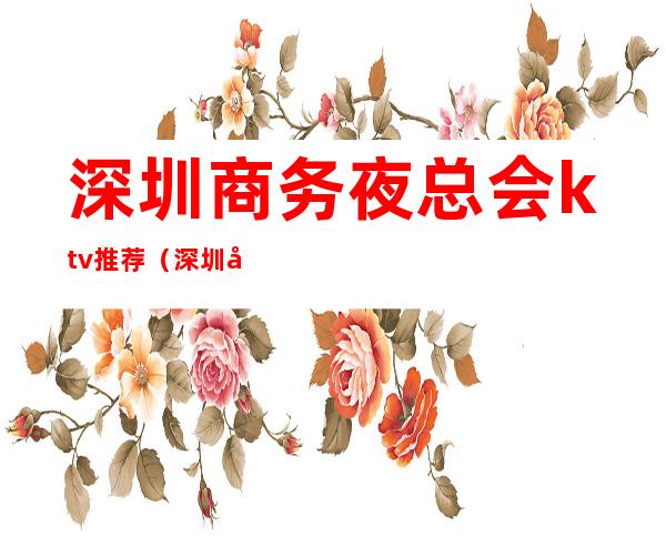 深圳商务夜总会ktv推荐(深圳十大商务KTV)