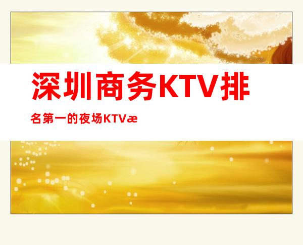 深圳商务KTV排名第一的夜场KTV是那一家 – 深圳宝安商务KTV
