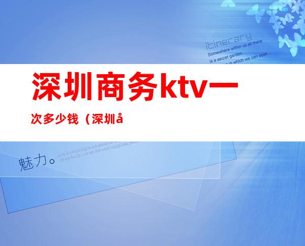 深圳商务ktv一次多少钱(深圳好玩的ktv商务)