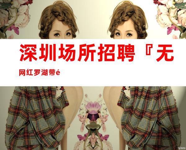 深圳场所招聘『无网红罗湖带闺蜜来』保证收入