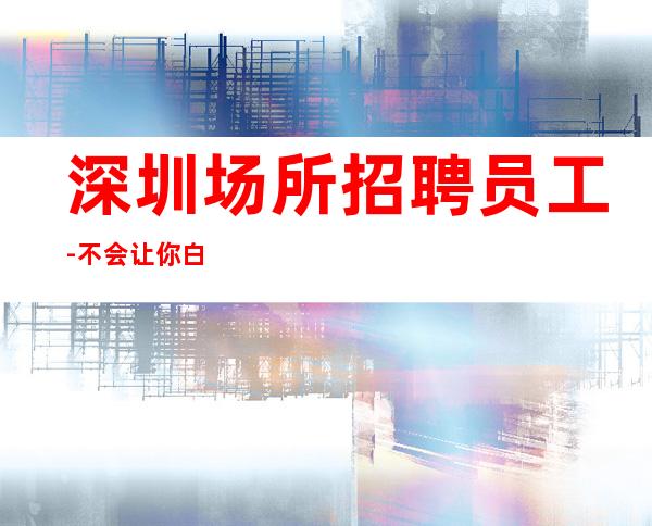 深圳场所招聘员工-不会让你白跑