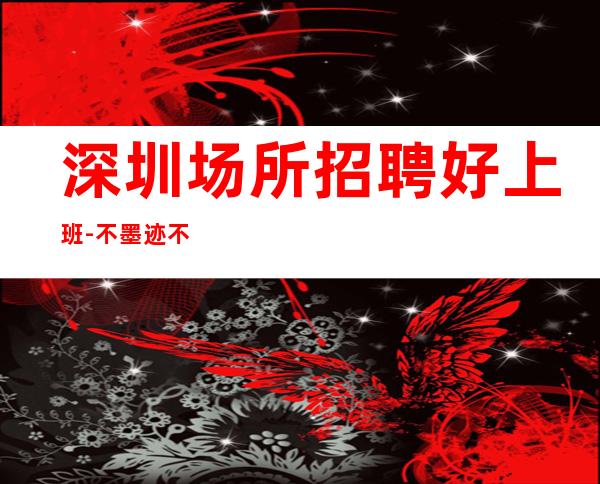 深圳场所招聘好上班-不墨迹不浪费时间来