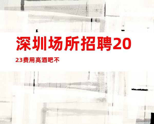深圳场所招聘2023费用高酒吧不压不扣来去自由