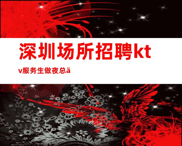深圳场所招聘ktv服务生做夜总会方向不对努力白费
