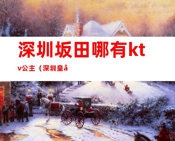 深圳坂田哪有ktv公主(深圳皇室ktv)