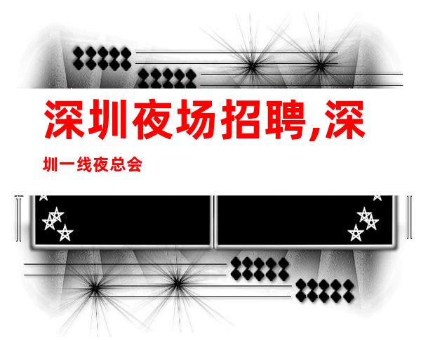 深圳夜场招聘,深圳一线夜总会客户大方奢华之都事在人为