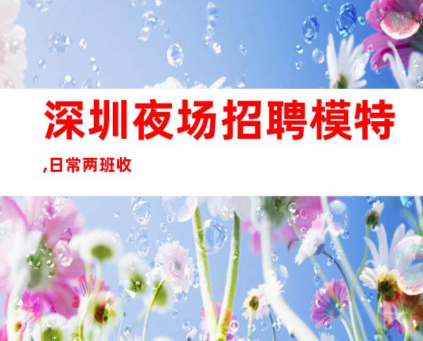 深圳夜场招聘模特,日常两班收入日结1000-1200