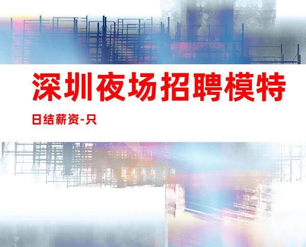 深圳夜场招聘模特日结薪资-只要你肯努力