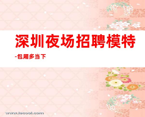 深圳夜场招聘模特-包厢多当下环境很好