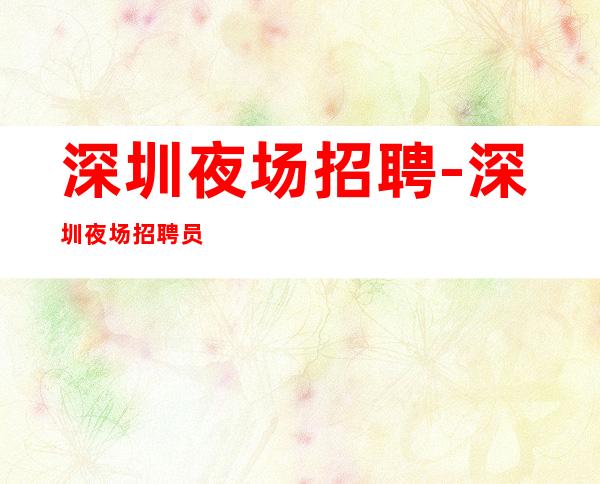 深圳夜场招聘-深圳夜场招聘员工【以人为本,和谐发展】