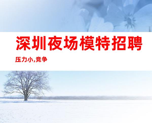 深圳夜场模特招聘压力小,竞争小,日结无拖欠