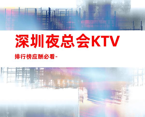 深圳夜总会KTV排行榜应酬必看-深圳KTV包房线上预订