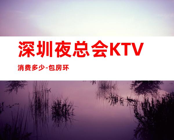 深圳夜总会KTV消费多少-包房环境-推荐体验一下