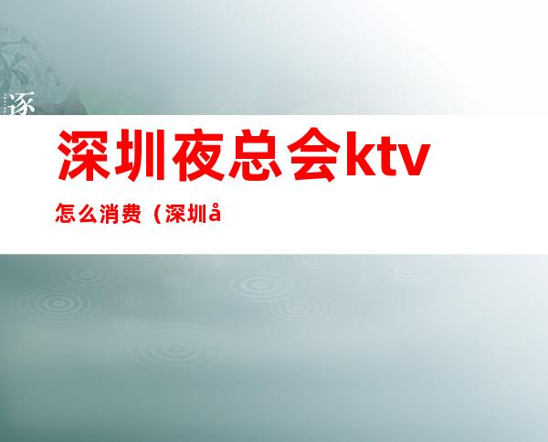 深圳夜总会ktv怎么消费(深圳哪里ktv最多)