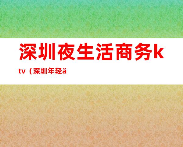 深圳夜生活商务ktv(深圳年轻人夜生活)
