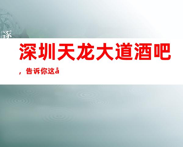 深圳天龙大道酒吧,告诉你这家包厢消费真实情况