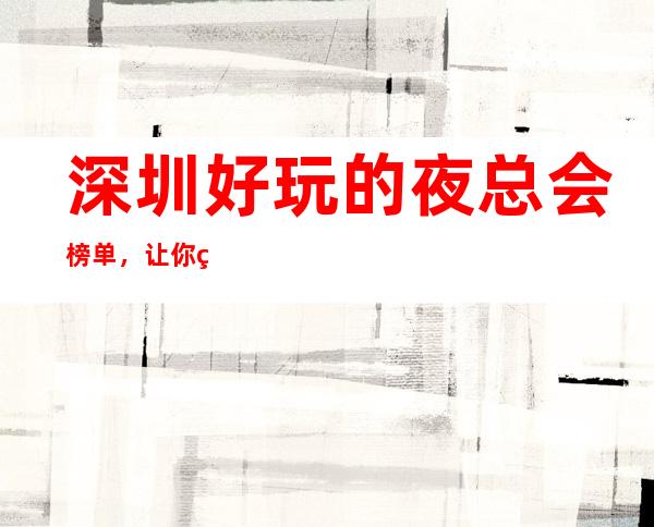 深圳好玩的夜总会榜单,让你的夜生活玩的清清楚楚 – 深圳宝安商务KTV